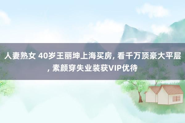 人妻熟女 40岁王丽坤上海买房， 看千万顶豪大平层， 素颜穿失业装获VIP优待
