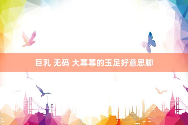 巨乳 无码 大幂幂的玉足好意思脚