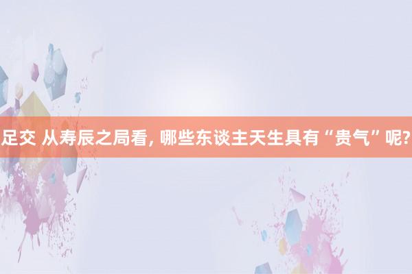 足交 从寿辰之局看, 哪些东谈主天生具有“贵气”呢?