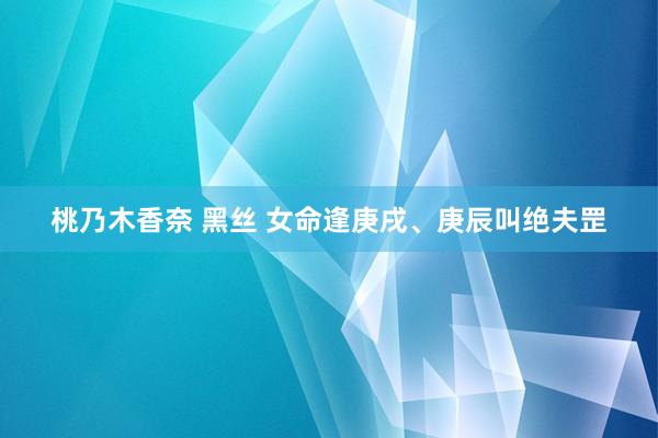 桃乃木香奈 黑丝 女命逢庚戌、庚辰叫绝夫罡