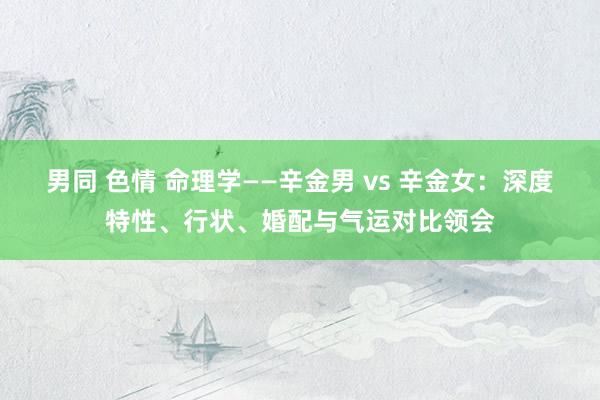 男同 色情 命理学——辛金男 vs 辛金女：深度特性、行状、婚配与气运对比领会