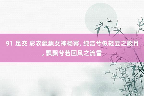91 足交 彩衣飘飘女神杨幂, 纯洁兮似轻云之蔽月, 飘飘兮若回风之流雪