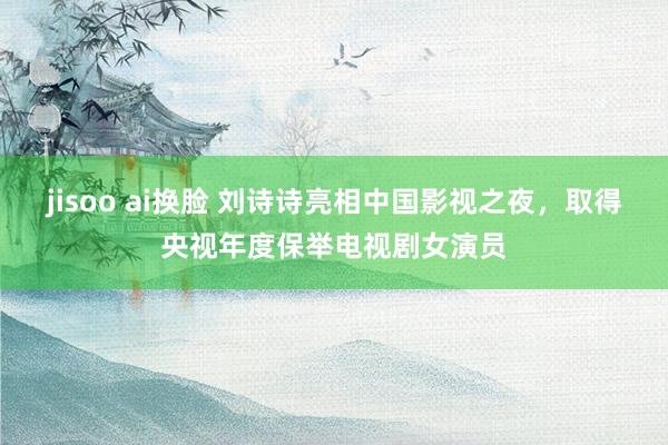 jisoo ai换脸 刘诗诗亮相中国影视之夜，取得央视年度保举电视剧女演员
