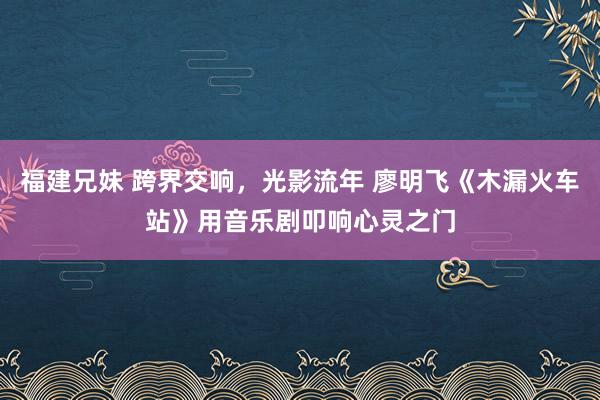 福建兄妹 跨界交响，光影流年 廖明飞《木漏火车站》用音乐剧叩响心灵之门