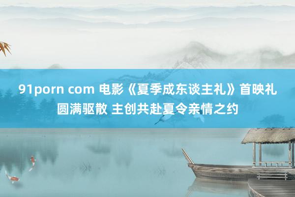 91porn com 电影《夏季成东谈主礼》首映礼圆满驱散 主创共赴夏令亲情之约